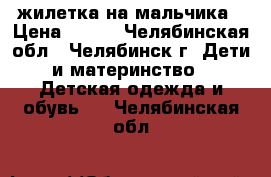 жилетка на мальчика › Цена ­ 100 - Челябинская обл., Челябинск г. Дети и материнство » Детская одежда и обувь   . Челябинская обл.